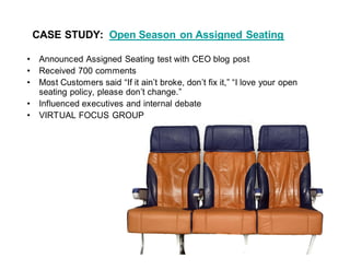 CASE STUDY: Open Season on Assigned Seating

 Announced Assigned Seating test with CEO blog post
 Received 700 comments
 Most Customers said If it ain t broke, don t fix it, I love your open
 seating policy, please don t change.
 Influenced executives and internal debate
 VIRTUAL FOCUS GROUP
 