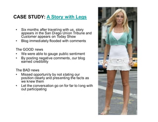 CASE STUDY: A Story with Legs

   Six months after travel ing with us, story
   appears in the San Diego Union Tribune and
   Customer appears on Today Show
   Blog immediately flooded with comments

The GOOD news
   We were able to gauge public sentiment
   By posting negative comments , our blog
   earned credibility

The BAD news
   Missed opportuni ty by not stating our
   position clearly and presenting the facts as
   we knew them
   Let the conversation go on for far to l ong with
   out participating
 