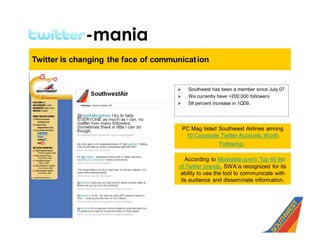 Twitter-mania
Twitter is changing the face of communicat ion


                                     Ø     Southwest has been a member since July 07
                                     Ø     We currently have >200,000 followers
                                     Ø     58 percent increase in 1Q09.




                                         PC Mag listed Southwest Airlines among
                                          10 Corporate Twitter Accounts Worth
                                                       Following.

                                         According to Mashable.com's Top 40 list
                                      of Twitter brands, SWA is recognized for its
                                       ability to use the tool to communicate with
                                       its audience and disseminate information.
 