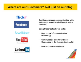 Where are our Customers? Not just on our blog.



                     Our Customers are communicating with
                     us through a number of different online
                     channels.

                     Using these tools allow s us to:

                        Stay on top of communication
                        technology

                        Communicate directly with our
                        Customers in the formats they prefer

                        Reach a broader audience
 
