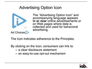 Code can be found at www.iab.net/public_policyPrivacy Concerns with Online Behavioral AdvertisingConsumers may be:unaware of data collection from web viewing activities for behavioral advertising purpose;unaware that third parties are collecting information from the web sites that they visit; andconcerned with the lack of an ability to choose not to have information tracked about their online behavior used for advertising purposesLack of CoverageVoid of meaningful accountability.