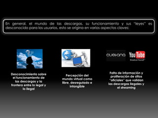 Las descargas: un mundo desconocido…
En general, el mundo de las descargas, su funcionamiento y sus “leyes” es
desconocido para los usuarios, esto se origina en varios aspectos claves:
Desconocimiento sobre
el funcionamiento de
las descargas y la
frontera entre lo legal y
lo ilegal
Percepción del
mundo virtual como
libre, desregulado e
intangible
Falta de información y
proliferación de sitios
“oficiales” que validan
las descargas ilegales y
el streaming
 