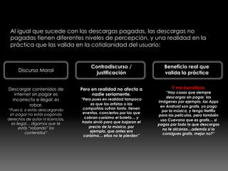 Descargas no pagadas
Al igual que sucede con las descargas pagadas, las descargas no
pagadas tienen diferentes niveles de percepción, y una realidad en la
práctica que las valida en la cotidianidad del usuario:
Discurso Moral
Contradiscurso /
justificación
Descargar contenidos de
internet sin pagar es
incorrecto e ilegal: es
robar.
“Pues sí, si estás descargando
sin pagar no estás pagando
derechos de autor ni licencias,
es ilegal… digamos que te
estás “robando” los
contenidos”
Pero en realidad no afecta a
nadie seriamente.
“Pero pues en realidad tampoco
es que los artistas o las
compañias sufran tanto, tienen
eventos, conciertos por los que
cobran carísimo el boleto… y
hasta sirvió para que bajaran el
precio de la música, por
ejemplo, que antes era
carísima… ellos no le pierden”
Beneficio real que
valida la práctica
Y me beneficia.
“Hay cosas que siempre
descargas sin pagar, las
imágenes por ejemplo, las Apps
en Android son gratis, yo pago
por la música, y tengo Netflix
para las películas, pero también
uso Cuevana que es gratis… si
pagas por todo lo que descargas
no te alcanza…además si lo
consigues gratis, mejor no?”
 