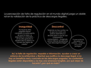 Yo descargo ilegal, tu descargas ilegal, todos
descargamos ilegal!
La percepción de falta de regulación en el mundo digital juega un doble
rol en la validación de la práctica de descargas ilegales:
Inseguridad
“Aunque los sitios
pagados tienen
candados no estás exento
de que te roben, la
seguridad es vulnerable…
en los sitios gratuitos ni
siquiera das tus datos o tu
número de tarjeta de
crédito”
Descontrol
“Además no hay control, no
es que va a venir una
policía cibernética a
llevarte preso o que te van
a bloquear la
computadora… imagínate,
somos millones de personas
que descargamos ilegal”
Así, la falta de regulación, respaldo e información, ayudan a crear un
entorno de incertidumbre y libertad que justifica la descarga ilegal: si no
hay un beneficio real y concreto en las descargas pagadas, los contenidos
ilegales están disponibles y no hay una amenaza tangible, por qué dejar de
hacerlo? ¿por qué es malo?
“Y para evitar los
virus están los
antivirus… compras
uno y ya te
proteges”
 