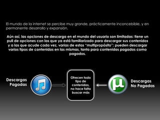 Un mundo enorme, pero limitado
El mundo de la internet se percibe muy grande, prácticamente inconcebible, y en
permanente desarrollo y expansión.
Aún así, las opciones de descarga en el mundo del usuario son limitadas: tiene un
pull de opciones con las que ya está familiarizado para descargar sus contenidos
y a las que acude cada vez, varias de estas “multipropósito”; pueden descargar
varios tipos de contenidos en las mismas, tanto para contenidos pagados como
pagados.
Descargas
Pagadas
Descargas
No Pagadas
Ofrecen todo
tipo de
contenidos,
no hace falta
buscar más
 