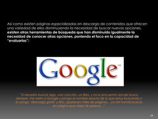 Además si está todo en un mismo lugar,
para qué buscar?
Así como existen páginas especializadas en descarga de contenidos que ofrecen
una variedad de ellos disminuyendo la necesidad de buscar nuevas opciones,
existen otras herramientas de búsqueda que han disminuido igualmente la
necesidad de conocer otras opciones, poniendo el foco en la capacidad de
“evaluarlas”:
“Si necesito buscar algo, una canción, un libro, y no lo encuentro donde busco
siempre, me meto a Google y pongo el nombre exacto de lo que estoy buscando y
le pongo ‘descarga gratis’ y listo, aparecen miles de páginas… ya ahí nomás buscas
en página que mejor te parece…”
24	
  
 