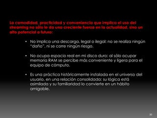 Streaming, la nueva descarga
La comodidad, practicidad y conveniencia que implica el uso del
streaming no sólo le da una creciente fuerza en la actualidad, sino un
alto potencial a futuro:
•  No implica una descarga, legal o ilegal: no se realiza ningún
“daño”, ni se corre ningún riesgo.
•  No ocupa espacio real en mi disco duro: al sólo ocupar
memoria RAM se percibe más conveniente y ligera para el
equipo de cómputo.
•  Es una práctica históricamente instalada en el universo del
usuario, en una relación consolidada: su lógica está
asimilada y su familiaridad lo convierte en un hábito
amigable.
30	
  
 