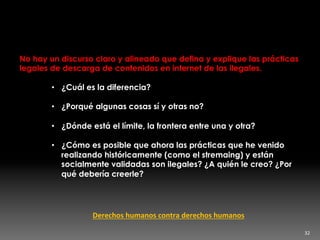 Contradicciones aquí y allá
No hay un discurso claro y alineado que defina y explique las prácticas
legales de descarga de contenidos en internet de las ilegales.
•  ¿Cuál es la diferencia?
•  ¿Porqué algunas cosas sí y otras no?
•  ¿Dónde está el límite, la frontera entre una y otra?
•  ¿Cómo es posible que ahora las prácticas que he venido
realizando históricamente (como el stremaing) y están
socialmente validadas son ilegales? ¿A quién le creo? ¿Por
qué debería creerle?
32	
  
Derechos	
  humanos	
  contra	
  derechos	
  humanos	
  
 