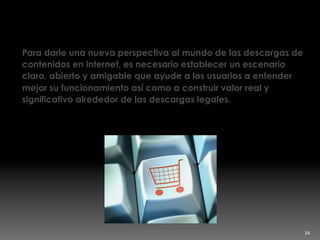 Construir valor real
Para darle una nueva perspectiva al mundo de las descargas de
contenidos en internet, es necesario establecer un escenario
claro, abierto y amigable que ayude a los usuarios a entender
mejor su funcionamiento así como a construir valor real y
significativo alrededor de las descargas legales.
34	
  
 