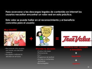 Cuando descargar legal es un beneficio
Para acercarse a las descargas legales de contenido en internet los
usuarios necesitan encontrar un valor real en esta práctica.
Este valor se puede hallar en el reconocimiento y el beneficio
concretos para el usuario:
Muy bien!!!!!!
• Reconocer a los usuarios
por tomar una decisión
correcta
• Ayudarlos a reforzar la
decisión en el futuro
• Premiar la decisión
• Costos más bajos
• Promociones
• 2 x 1
• Programas de lealtad
• Acceso a contenidos
exclusivos
• Bonus/regalos
+	
   =	
  
Beneficio real, concreto
e inmediato
+	
  
Seguridad
+	
  
Legalidad
38	
  
 