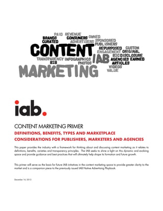 CONTENT MARKETING PRIMER
DEFINITIONS, BENEFITS, TYPES AND MARKETPLACE
CONSIDERATIONS FOR PUBLISHERS, MARKETERS AND AGENCIES
This paper provides the industry with a framework for thinking about and discussing content marketing as it relates to
definitions, benefits, varieties and transparency principles. The IAB seeks to shine a light on this dynamic and evolving
space and provide guidance and best practices that will ultimately help shape its formation and future growth.

This primer will serve as the basis for future IAB initiatives in the content marketing space to provide greater clarity to the
market and is a companion piece to the previously issued IAB Native Advertising Playbook.

December 16, 2013

 