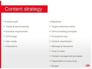 Content audit Trends & benchmarking Business requirements Technology User needs Implications   Objectives  Target audiences online Online branding principles Conceptual map Content classification Messaging framework Tone of voice Content management principles Organisation & resourcing Budget Content strategy 