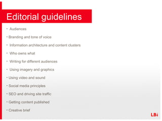 Editorial guidelines Audiences Branding and tone of voice Information architecture and content clusters Who owns what Writing for different audiences Using imagery and graphics  Using video and sound Social media principles SEO and driving site traffic Getting content published Creative brief 