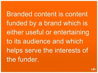 Branded content is content funded by a brand which is either useful or entertaining to its audience and which helps serve the interests of the funder. 