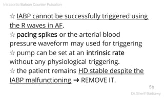 ☆ IABP cannot be successfully triggered using
the R waves in AF.
☆ pacing spikes or the arterial blood
pressure waveform may used for triggering
☆ pump can be set at an intrinsic rate
without any physiological triggering.
☆ the patient remains HD stable despite the
IABP malfunctioning ➜ REMOVE IT.
5b
Intraaortic Baloon Counter Pulsation
Dr.Sherif Badrawy
 