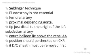 ☆ Seldinger technique
☆ Fluoroscopy is not essential
☆ femoral artery
☆ proximal descending aorta.
☆ tip just distal to the origin of the left
subclavian artery
☆ entire balloon lie above the renal AA
☆ position should be checked on CXR
☆ if D/C sheath must be removed first
8b
Intraaortic Baloon Counter Pulsation
Dr.Sherif Badrawy
 