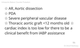 ☆ AR, Aortic dissection
☆ PDA
☆ Severe peripheral vascular disease
☆ Thoracic aortic graft <12 months old ☆
cardiac index is too low for there to be a
clinical benefit from IABP assistance
9b
Intraaortic Baloon Counter Pulsation
Dr.Sherif Badrawy
 