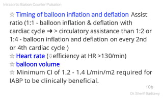 ☆ Timing of balloon inflation and deflation Assist
ratio (1:1 - balloon inflation & deflation with
cardiac cycle ➜ > circulatory assistance than 1:2 or
1:4 - balloon inflation and deflation on every 2nd
or 4th cardiac cycle )
☆ Heart rate (⇩efficiency at HR >130/min)
☆ balloon volume
☆ Minimum CI of 1.2 - 1.4 L/min/m2 required for
IABP to be clinically beneficial.
10b
Intraaortic Baloon Counter Pulsation
Dr.Sherif Badrawy
 