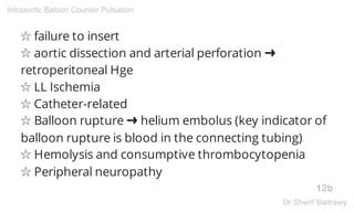☆ failure to insert
☆ aortic dissection and arterial perforation ➜
retroperitoneal Hge
☆ LL Ischemia
☆ Catheter-related
☆ Balloon rupture ➜ helium embolus (key indicator of
balloon rupture is blood in the connecting tubing)
☆ Hemolysis and consumptive thrombocytopenia
☆ Peripheral neuropathy
12b
Intraaortic Baloon Counter Pulsation
Dr.Sherif Badrawy
 