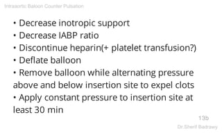 • Decrease inotropic support
• Decrease IABP ratio
• Discontinue heparin(+ platelet transfusion?)
• Deflate balloon
• Remove balloon while alternating pressure
above and below insertion site to expel clots
• Apply constant pressure to insertion site at
least 30 min
13b
Intraaortic Baloon Counter Pulsation
Dr.Sherif Badrawy
 