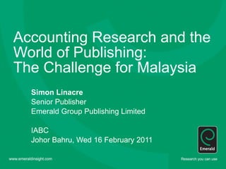Accounting Research and the World of Publishing:  The Challenge for Malaysia Simon Linacre Senior Publisher  Emerald Group Publishing Limited IABC Johor Bahru, Wed 16 February 2011 