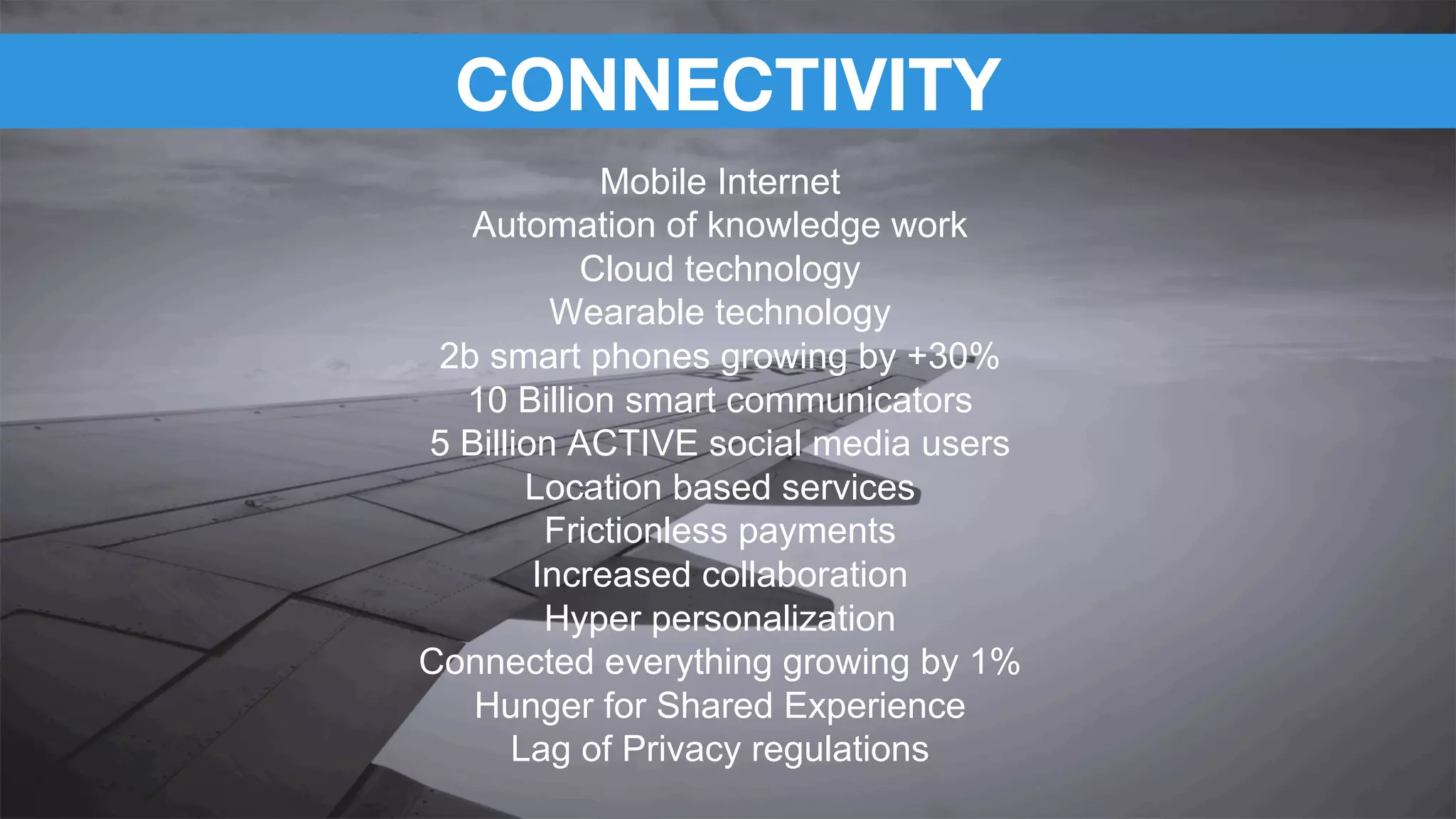 CONNECTIVITY
Mobile Internet
Automation of knowledge work
Cloud technology
Wearable technology
2b smart phones growing by +30%
10 Billion smart communicators
5 Billion ACTIVE social media users
Location based services
Frictionless payments
Increased collaboration
Hyper personalization
Connected everything growing by 1%
Hunger for Shared Experience
Lag of Privacy regulations
 