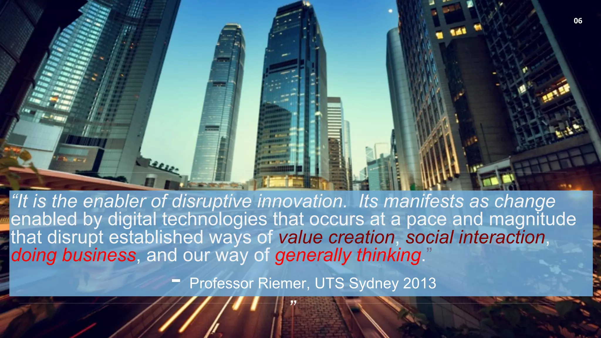 06
“It is the enabler of disruptive innovation. Its manifests as change
enabled by digital technologies that occurs at a pace and magnitude
that disrupt established ways of value creation, social interaction,
doing business, and our way of generally thinking.”
- Professor Riemer, UTS Sydney 2013
”
 