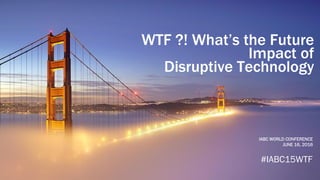 WTF ?! What’s the Future
Impact of
Disruptive Technology
IABC WORLD CONFERENCE
JUNE 16, 2016
#IABC15WTF
 