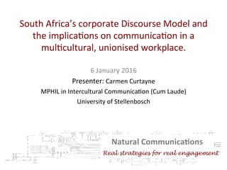 South	Africa’s	corporate	Discourse	Model	and	
the	implica7ons	on	communica7on	in	a	
mul7cultural,	unionised	workplace.		
	
	6	January	2016	
Presenter:	Carmen	Curtayne	
MPHIL	in	Intercultural	Communica7on	(Cum	Laude)		
University	of	Stellenbosch		
	
Natural	Communica.ons	
	Real strategies for real engagement
 