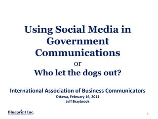Using Social Media in
         Government
       Communications
                   or
         Who let the dogs out?

International Association of Business Communicators
                 Ottawa, February 16, 2011
                      Jeff Braybrook


                                                      1
 