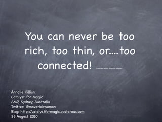 You can never be too
       rich, too thin, or....too
          connected!                          Quote by Wallis Simpson adapted




Annalie Killian
Catalyst for Magic
AMP, Sydney, Australia
Twitter: @maverickwoman
Blog: http://catalystformagic.posterous.com
26 August 2010
 