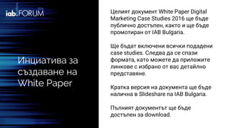 Инциатива за
създаване на
White Paper
Целият документ White Paper Digital
Marketing Case Studies 2016 ще бъде
публично достъпен, както и ще бъде
промотиран от IAB Bulgaria.
Ще бъдат включени всички подадени
case studies. Следва да се спази
формата, като можете да приложите
линкове с избрано от вас детайлно
представяне.
Кратка версия на документа ще бъде
налична в Slideshare na IAB Bulgaria.
Пълният документът ще бъде
достъпен за download.
 