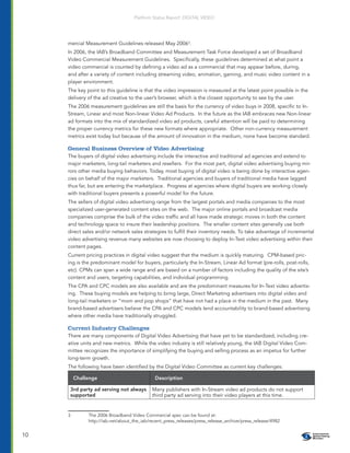 Platform Status Report: DIGITAL VIDEO




     mercial Measurement Guidelines released May 20063.
     In 2006, the IAB’s Broadband Committee and Measurement Task Force developed a set of Broadband
     Video Commercial Measurement Guidelines. Speciﬁcally, these guidelines determined at what point a
     video commercial is counted by deﬁning a video ad as a commercial that may appear before, during,
     and after a variety of content including streaming video, animation, gaming, and music video content in a
     player environment.
     The key point to this guideline is that the video impression is measured at the latest point possible in the
     delivery of the ad creative to the user’s browser, which is the closest opportunity to see by the user.
     The 2006 measurement guidelines are still the basis for the currency of video buys in 2008, speciﬁc to In-
     Stream, Linear and most Non-linear Video Ad Products. In the future as the IAB embraces new Non-linear
     ad formats into the mix of standardized video ad products, careful attention will be paid to determining
     the proper currency metrics for these new formats where appropriate. Other non-currency measurement
     metrics exist today but because of the amount of innovation in the medium, none have become standard.

     General Business Overview of Video Advertising
     The buyers of digital video advertising include the interactive and traditional ad agencies and extend to
     major marketers, long-tail marketers and resellers. For the most part, digital video advertising buying mir-
     rors other media buying behaviors. Today, most buying of digital video is being done by interactive agen-
     cies on behalf of the major marketers. Traditional agencies and buyers of traditional media have lagged
     thus far, but are entering the marketplace. Progress at agencies where digital buyers are working closely
     with traditional buyers presents a powerful model for the future.
     The sellers of digital video advertising range from the largest portals and media companies to the most
     specialized user-generated content sites on the web. The major online portals and broadcast media
     companies comprise the bulk of the video trafﬁc and all have made strategic moves in both the content
     and technology space to insure their leadership positions. The smaller content sites generally use both
     direct sales and/or network sales strategies to fulﬁll their inventory needs. To take advantage of incremental
     video advertising revenue many websites are now choosing to deploy In-Text video advertising within their
     content pages.
     Current pricing practices in digital video suggest that the medium is quickly maturing. CPM-based pric-
     ing is the predominant model for buyers, particularly the In-Stream, Linear Ad format (pre-rolls, post-rolls,
     etc). CPMs can span a wide range and are based on a number of factors including the quality of the site’s
     content and users, targeting capabilities, and individual programming.
     The CPA and CPC models are also available and are the predominant measures for In-Text video advertis-
     ing. These buying models are helping to bring large, Direct Marketing advertisers into digital video and
     long-tail marketers or “mom and pop shops” that have not had a place in the medium in the past. Many
     brand-based advertisers believe the CPA and CPC models lend accountability to brand-based advertising
     where other media have traditionally struggled.

     Current Industry Challenges
     There are many components of Digital Video Advertising that have yet to be standardized, including cre-
     ative units and new metrics. While the video industry is still relatively young, the IAB Digital Video Com-
     mittee recognizes the importance of simplifying the buying and selling process as an impetus for further
     long-term growth.
     The following have been identiﬁed by the Digital Video Committee as current key challenges:

         Challenge                           Description

      3rd party ad serving not always       Many publishers with In-Stream video ad products do not support
      supported                             third party ad serving into their video players at this time.


     3        The 2006 Broadband Video Commercial spec can be found at:
              http://iab.net/about_the_iab/recent_press_releases/press_release_archive/press_release/4982


10
 