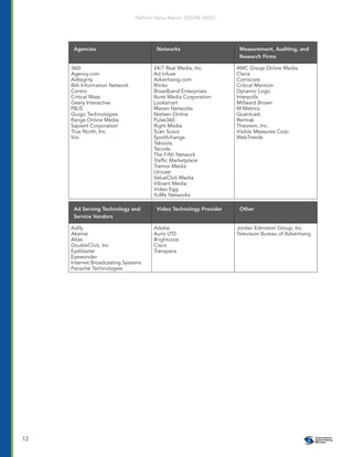 Platform Status Report: DIGITAL VIDEO




      Agencies                          Networks                        Measurement, Auditing, and
                                                                        Research Firms

     360i                              24/7 Real Media, Inc.           AMC Group Online Media
     Agency.com                        Ad Infuse                       Claria
     Adtegrity                         Advertising.com                 Comscore
     BIA Information Network           Blinkx                          Critical Mention
     Centro                            Broadband Enterprises           Dynamic Logic
     Critical Mass                     Burst Media Corporation         Interpolls
     Geary Interactive                 Looksmart                       Millward Brown
     PBJS                              Maven Networks                  M:Metrics
     Quigo Technologies                Nielsen Online                  Quantcast
     Range Online Media                Pulse360                        Rentrak
     Sapient Corporation               Right Media                     Theorem, Inc.
     True North, Inc.                  Scan Scout                      Visible Measures Corp.
     Vizi                              SpotXchange                     WebTrends
                                       Taboola
                                       Tacoda
                                       The Fifth Network
                                       Trafﬁc Marketplace
                                       Tremor Media
                                       Unicast
                                       ValueClick Media
                                       Vibrant Media
                                       Video Egg
                                       YuMe Networks

      Ad Serving Technology and         Video Technology Provider       Other
      Service Vendors

     Adify                             Adobe                           Jordan Edmiston Group, Inc.
     Akamai                            Aurix LTD                       Television Bureau of Advertising
     Atlas                             Brightcove
     DoubleClick, Inc                  Cisco
     Eyeblaster                        Transpera
     Eyewonder
     Internet Broadcasting Systems
     Panache Technologies




12
 