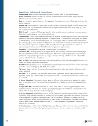 Platform Status Report: DIGITAL VIDEO




     Appendix A: Deﬁnitions & Nomenclature
     Average view time – refers to the average amount of time the video ad was played by users.
     Brand Awareness – research studies can associate ad effectiveness to measure the impact of online
     advertis ing on key branding metrics.
     Bug – is a persistent, graphical element that appears in the video environment. Clicking on it will take the
     user to a website.
     Bumper Ad – usually refers to a linear video ad with clickable call-to-action; format is usually shorter than
     full linear ads (i.e. 3-10 seconds) and call-to-action usually can load another video or can bring up a new
     site while pausing the content.
     Click-through – the action of following a hyperlink within an advertisement or editorial content to another
     Web site or another page or frame within the Web site.
     Companion Ad – both Linear and Non-linear Video ad products have the option of pairing their core video
     ad product with what is commonly referred to as companion ads. Commonly text, display ads, rich media,
     or skins that wrap around the video experience, can run alongside either or both the video or ad content.
     The primary purpose of the Companion Ad product is to offer sustained visibility of the sponsor throughout
     the video content experience. Companion Ads may offer click-through interactivity and rich media
     experiences such as expansion of the ad for further engagement opportunities.
     Completes – completes refer to whether the video played to completion.
     Contextual Ads – existing contextual ad engines deliver text and image ads to non-video content pages.
     Ads are matched to keywords extracted from content. Advertisers can leverage existing keyword-based
     paid search campaigns and gain access to a larger audience. 3rd party publishers receive a share of the
     revenue collected from the advertisers.
     Core ad video – the essential video asset, often repurposed from ofﬂine. Can be displayed directly in the
     player, or in a more customized presentation.
     Event trackers – primarily used for click-through tracking today, but also for companion banner interactions
     and video session tracking (e.g. 25%, 50%, 75%, 100%)..
     Full screen views – refers to the number of impressions where the video was played in full screen mode
     (where available)
     Hot Spot – an ad unit that is sold within the video content experience. Mouse action over the video
     highlights objects that can be clicked. The click action initiates a Linear video commercial or takes the user
     to a website.
     In-Banner Video Ads – leverage the banner space to deliver a video experience as opposed to another
     static or rich media format. The format relies on the existence of display ad inventory on the page for its
     delivery.
     In-Page Video Ads – delivered most often as a stand alone video ad and do not generally have other
     content associated with them. This format is typically home page or channel based and depends on real
     estate within the page dedicated for the video player.
     In-Stream Video Ads – played before, during or after the streaming video content that the consumer has
     requested. These ads cannot typically be stopped from being played (particularly with pre-roll). This format
     is frequently used to monetize the video content that the publisher is delivering. In-Stream ads can be
     played inside short or long form video and rely on video content for their delivery. There are four different
     types of video content where in-stream may play, UGC (User Generated Content/Video), Syndicated,
     Sourced and Journalistic.
     In-Text Video Ads – delivered from highlighted words and phrases within the text of web content. The ads
     are user activated and delivered only when a user chooses to move their mouse over a relevant word or
     phrase.




13
 