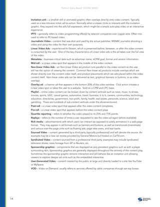 Platform Status Report: DIGITAL VIDEO




     Invitation unit – a smallish still or animated graphic often overlays directly onto video content. Typically
     used as a less-intrusive initial call-to-action. Normally when a viewer clicks or interacts with the invitation
     graphic, they expand into the ad’s full expression, which might be a simple auto-play video or an interactive
     experience
     IPTV – generally refers to video programming offered by telecom companies over copper wire. Often mis-
     used to refer to PC-based video.
     Journalistic Video – content that was shot and used by the actual publisher. MSNBC journalist shooting a
     video and using the video for their own purposes.
     Linear Video Ads – experienced In-Stream, which is presented before, between, or after the video content
     is consumed by the user. One of the key characteristics of Linear video ads is the ad takes over the full view
     of the video.
     Metadata – business-critical data such as advertiser name, eCPM goal, format and version information.
     Mid-roll – a Linear video spot that appears in the middle of the video content.
     Non-linear Video Ads – an Non-linear Video ad product runs parallel to the video content so the user
     still has the option of viewing the content. Common Non-linear ad products include overlays which are
     shown directly over the content video itself, and product placements which are ads placed within the video
     content itself. Non-linear video ads can be delivered as text, graphical banners or buttons, or as video
     overlays.
     Overlay ad – a banner ad that appears in the bottom 20% of the video window. Click action initiates a
     Linear video spot or takes the user to a website. Sold on a CPM and CPC basis.
     Playlist – online video content can be broken down by content verticals such as news, music, tv shows,
     movies, sports, UGC, casual games, automotive, travel, business, b to b, careers, communities, technology,
     education, directories, government, non-proﬁt, family, health, real estate, personals, science, adult and
     gambling. There are hundreds of sub-content verticals under the aforementioned.
     Post-roll – a Linear video spot that appears after the video content completes.
     Pre-roll – a Linear video spot that appears before the video content plays
     Quartile reporting – refers to whether the video played to its 25% and 75% points.
     Replays – refers to the number of times a user requested to see the video ad again (where available)
     Rich media – advertisements with which users can interact (as opposed to solely animation) in a web-page
     format. They may appear in ad formats such as banners and buttons, as well as transitionals (interstitials)
     and various over-the-page units such as ﬂoating ads, page take-overs, and tear backs.
     Sourced Video – content generated by a third party (typically professional) and will denote the source. An
     example may be a new car review provided by General Motors but hosted on CarTV.com.
     Syndicated Video – content sourced from a professional third party, examples may include syndicated
     television shows, news footage from AP or Reuters, etc.
     Sponsorship graphics – components that are displayed as very persistent graphics such as with a player
     surrounding skin. Sponsorship graphics are generally displayed throughout the entirety of the content play.
     Sometimes the sponsorship graphic remains interactive and will behave like an invitation unit allowing
     viewers to explore deeper ad units such as the embedded interactive.
     User-Generated Video – content created by the public at large and directly loaded to a site like YouTube
     or MySpace
     VOD – Video on Demand, usually refers to services offered by cable companies through set-top boxes.




14
 