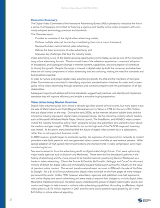 Platform Status Report: DIGITAL VIDEO




    Executive Summary:
    The Digital Video Committee of the Interactive Advertising Bureau (IAB) is pleased to introduce the ﬁrst in
    a series of whitepapers committed to fostering a vigorous and healthy online video ecosystem with com-
    monly adopted terminology, practices and standards.
    This Overview report:
        Provides an overview of the digital video advertising market,
        Outlines multiple video ad formats by consolidating them into a macro framework,
        Reviews the basic metrics behind video advertising,
        Deﬁnes the basic economics of video advertising, and
        Discusses key challenges that face the industry today.
    Video advertising is one of the fastest-growing opportunities online today, as well as one of the most prom-
    ising online advertising formats. The emotional draw of the television experience, consumers’ adoption
    of broadband, and subsequent change in Internet content, capabilities, and consumption all contribute
    to driving this growth. Despite the surge in interest in digital video by both the consumer and advertiser,
    there are still many components of video advertising that are confusing, making the need for standards and
    best practices essential.
    In order to nurture and propel digital video advertising’s growth, the IAB and the members of its Digital
    Video Committee are committed to identifying important standardization initiatives for video and to evan-
    gelize online video advertising through awareness and outreach programs with the participation of all key
    stakeholders.
    Subsequent reports will address ad format standards, suggest best practices, and identify and implement
    standards that will improve efﬁciency and enable a smoother buying experience.

    Video Advertising Market Overview
    Digital video advertising was born almost a decade ago after several seminal events, but many agree it was
    the sale of Mark Cuban’s and Todd Wagner’s Broadcast.com to Yahoo in 1998 for the sum of $5.7 billion
    that put digital video on the map. During the early 2000s, as the Internet valuation bubble burst and the
    interactive industry regrouped, digital video progressed slowly. As the interactive industry rebuilt, leaders
    such as Microsoft’s Windows Media Player, Yahoo’s Launch, The FeedRoom, and MSNBC’s video content
    inched the industry forward by selling “test” programs to blue-chip advertisers who wanted to learn about
    the medium and gain insight. CPMs tended to run on the high-end of the TV-CPM range and inventory
    was limited. At this point, many believed that the future of digital video content lay in a subscription,
    rather than an ad-supported, business model.
    In 2005 however, growth began to accelerate quickly. An explosion of companies from networks to content
    providers made both premium and user generated video content available as new revenue streams. Wide-
    spread adoption of high-speed internet connections and improvements in video compression were major
    contributing factors.
    Two events served to focus the advertising world on digital video’s bright future. First, were upfronts by
    major media agencies such as Starcom and Mediavest. These were the ﬁrst broadband upfronts in the
    history of advertising and the move proved to be transformational, positioning Starcom Mediavest as a
    leader in video advertising. Clients like Procter & Gamble, McDonald’s, Kellogg’s and Coca-Cola allocated
    millions of dollars for digital video and immediately focused media buyers across the industry on the value
    of premium online content. The second transformational event occurred in 2006 with the sale of YouTube
    to Google. For a $1.65 billion purchase price, digital video was back on the front pages of every newspa-
    per around the world. Unlike 1998, however, advertisers, agencies, and publishers now had experience
    with online display and search advertising and were ready to expand their budgets to include digital video.
    Meanwhile traditional television marketers easily understood the power of digital video’s sight, sound, and
    motion and began to take interest in online’s video advertising capabilities. According to eMarketer, digital
    video grew to a $775 million segment in 2007 and the same source predicts rapid growth by 2011 with
    $4.5 billion in online video ad spending.


3
 