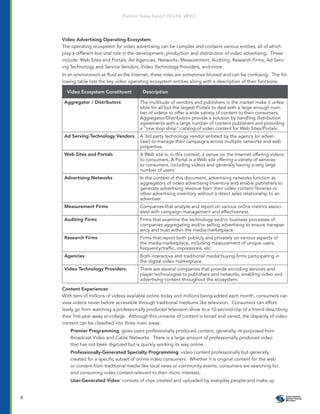 Platform Status Report: DIGITAL VIDEO




    Video Advertising Operating Ecosystem
    The operating ecosystem for video advertising can be complex and contains various entities, all of which
    play a different but vital role in the development, production and distribution of video advertising. These
    include: Web Sites and Portals, Ad Agencies, Networks, Measurement, Auditing, Research Firms, Ad Serv-
    ing Technology and Service Vendors, Video Technology Providers, and more.
    In an environment as ﬂuid as the Internet, these roles are sometimes blurred and can be confusing. The fol-
    lowing table lists the key video operating ecosystem entities along with a description of their functions:

      Video Ecosystem Constituent          Description

     Aggregator / Distributors            The multitude of vendors and publishers in the market make it unfea-
                                          sible for all but the largest Portals to deal with a large enough num-
                                          ber of videos to offer a wide variety of content to their consumers.
                                          Aggregator/Distributors provide a solution by handling distribution
                                          agreements with a large number of content publishers and providing
                                          a “one stop shop” catalog of video content for Web Sites/Portals.
     Ad Serving Technology Vendors        A 3rd party technology vendor enlisted by the agency (or adver-
                                          tiser) to manage their campaigns across multiple networks and web
                                          properties.
     Web Sites and Portals                A Web site is, in this context, a venue on the Internet offering videos
                                          to consumers. A Portal is a Web site offering a variety of services
                                          to consumers, including videos and generally having a very large
                                          number of users.
     Advertising Networks                 In the context of this document, advertising networks function as
                                          aggregators of video advertising inventory and enable publishers to
                                          generate advertising revenue from their video content libraries or
                                          other advertising inventory without a direct sales relationship to an
                                          advertiser.
     Measurement Firms                    Companies that analyze and report on various online metrics associ-
                                          ated with campaign management and effectiveness.
     Auditing Firms                       Firms that examine the technology and/or business processes of
                                          companies aggregating and/or selling advertising to ensure transpar-
                                          ency and trust within the media marketplace.
     Research Firms                       Firms that report both publicly and privately on various aspects of
                                          the media marketplace, including measurement of unique users,
                                          frequency/trafﬁc, impressions, etc.
     Agencies                             Both interactive and traditional media buying ﬁrms participating in
                                          the digital video marketplace.
     Video Technology Providers           There are several companies that provide encoding services and
                                          player technologies to publishers and networks, enabling video and
                                          advertising content throughout the ecosystem.

    Content Experiences
    With tens of millions of videos available online today and millions being added each month, consumers can
    view videos never before accessible through traditional mediums like television. Consumers can effort-
    lessly go from watching a professionally produced television show to a 10-second clip of a friend describing
    their ﬁrst year away at college. Although this universe of content is broad and varied, the disparity of video
    content can be classiﬁed into three main areas:
        Premier Programming: gives users professionally produced content, generally, re-purposed from
        Broadcast Video and Cable Networks. There is a large amount of professionally produced video
        that has not been digitized but is quickly working its way online.
        Professionally-Generated Specialty Programming: video content professionally but generally
        created for a speciﬁc subset of online video consumers. Whether it is original content for the web
        or content from traditional media like local news or community events, consumers are searching for
        and consuming video content relevant to their micro interests.
        User-Generated Video: consists of clips created and uploaded by everyday people and make up


4
 