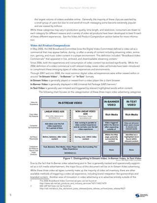 Platform Status Report: DIGITAL VIDEO




        the largest volume of videos available online. Generally, the majority of these clips are watched by
        a small group of users but due to viral word-of-mouth messaging some become extremely popular
        and are viewed by millions.
    While these categories may vary in production quality, time length, and resolution, consumers are drawn to
    each category for different reasons and a variety of video ad products have been developed to best ﬁt each
    of these different experiences. See the Video Ad Product Compendium section below for more informa-
    tion.

    Video Ad Product Compendium
    In May 2006, the IAB Broadband Committee (now the Digital Video Committee) deﬁned a video ad as a
    commercial that may appear before, during, or after a variety of content including streaming video, anima-
    tion, gaming, and music video content in a player environment. This deﬁnition included “Broadband Video
    Commercials” that appeared in live, archived, and downloadable streaming content.1
    Since 2006, both the experiences and consumption of video content has evolved signiﬁcantly. While the
    2006 deﬁnition of a video commercial is still relevant today, newer video ad formats have been introduced
    to compliment these emerging types of video experiences and environments.
    Through 2007 and into 2008, the most common digital video ad experiences were either viewed within or
    around “In-Stream Video”, “In-Banner” or “In-Text” formats.
    In-Stream Video is generally played or viewed from a video player like a client browser
    In-Banner Video is generally displayed in IAB Universal Ad Package (UAP) banners.2
    In-Text Video is generally user-initiated and triggered by relevant highlighted words within content.
            The following chart focuses on the categorization of these three major video advertising categories:




                                     Figure 1. Distinguishing In-Stream Video, In-Banner Video, In-Text Video
                                                                                             Source: IAB Digital Video Committee

    Due to the fact that In-Banner video advertising and In-Text is generally tracked and operationally support-
    ed as a rich media advertisement, the major focus of this document will be on In-Stream Video advertising.
    While these three video ad types currently make up the majority of video ad inventory, there are other
    available methods of triggering a video ad experience, including brand integration like sponsorships and
    branded content. Another area of innovation in video advertising is to advertise entirely outside of the
    1        The 2006 Broadband Video Commercial spec can be found at:
             http://www.iab.net/iab_products_and_industry_services/1421/1443/1479
    2        IAB UAP Ad Sizes can be found at:
             http://iab.net/about_the_iab/recent_press_releases/press_release_archive/press_release/4631


5
 