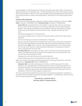Platform Status Report: DIGITAL VIDEO




    video all together, or within the perimeter of the video, leaving the video stream ad-free – this practice is
    generally referred to as an advertising “skin.” In-Text video advertising is similar in that it does not require
    video content to deliver a video ad. In-Text video highlights words and phrases within the text of web con-
    tent and links the word to a relevant video advertisement. See Example 3 in the Video Examples section
    below.

    In-Stream Video Advertising
    There are two core video ad product categories in today’s In-Stream ad experiences. These are, “Linear
    Video” ads (Figure 1 REFERENCE A) and “Non-linear Video” ads (Figure 1 REFERENCE B):
        Linear Video ad: is presented before, in the middle of, or after the video content is consumed by
        the user, in very much the same way a TV commercial can play before, during or after the chosen
        program. One of the key characteristics of a Linear Video ad is that the user watch the ad instead
        of the content as the ad takes over the full view of the video. Examples of Linear Video ads in-
        clude:
        • A traditional repurposed 15 or 30 second TV ad
        • A purpose-built digital video ad product with interactivity inherent within the core video product
        experience
        • A full screen display ad or bumper ad viewed within a video player
        Because a user cannot experience the intended video content during a Linear Video ad impression,
        the ads are either placed before the content (also referred to as pre-rolls), between the content, or
        after the content. Note: the term “pre-roll” is also regularly referred to as a 15 or 30 second spot,
        but in this document “pre-roll” is used consistently as a description for the placement of the ad
        which is preempting the start of the video.
        Non-linear Video ad: runs parallel to the video content so the users see the ad while viewing the
        content. Non-linear video ads can be delivered as text, graphical ads, or as video overlays. Com-
        mon Non-linear Video ad products include:
        • Overlays which are shown directly over the content video itself
        • Product placements which are ads placed within the video content itself
    Both Linear and Non-linear Video ad products have the option of being paired with what is commonly
    referred to as a “Companion Ad” (Figure 1 REFERENCE C).
        Companion Ads: commonly text, display ads, rich media, or skins that wrap around the video
        experience, can run alongside either or both the video or ad content. The primary purpose of the
        Companion Ad product is to offer sustained visibility of the sponsor throughout the video content
        experience. Companion Ads may offer click-through interactivity and rich media experiences such
        as expansion of the ad for further engagement opportunities.
    The video ad products that publishers and vendors sell to media buyers are generally a combination of
    Linear, Non-linear and Companion Ad products packaged together in a compelling way. Popular combina-
    tions of In-Stream ad formats include:
                                        Linear Ads (A) + Companion Ads (C)
                                      Non-linear Ads (B) + Companion Ads (C)




6
 