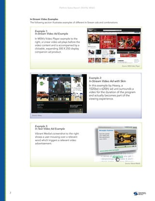 Platform Status Report: DIGITAL VIDEO




    In-Stream Video Examples
    The following section illustrates examples of different In-Stream ads and combinations.


        Example 1:
        In-Stream Video Ad Example
        In MSN’s Video Player example to the
        right, a Linear video ad plays before the
        video content and is accompanied by a
        clickable, expanding 300 X 250 display
        companion ad product.




                                                                                              Source: MSN Video Player




                                                              Example 2:
                                                              In-Stream Video Ad with Skin
                                                              In this example by Heavy, a
                                                              1020(w) x 620(h) ad unit surrounds a
                                                              video for the duration of the program
                                                              and actually becomes part of the
                                                              viewing experience.




     Source: Heavy




        Example 3:
        In-Text Video Ad Example
         Vibrant Media’s screenshot to the right
         shows a user mousing over a relevant
         word which triggers a relevant video
         advertisement.




                                                                                                  Source: Vibrant Media




7
 