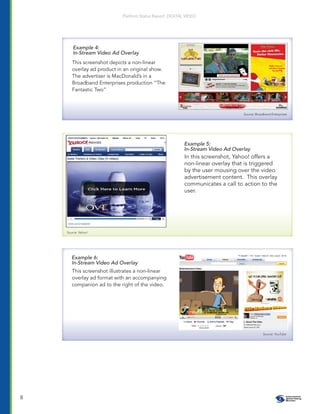 Platform Status Report: DIGITAL VIDEO




        Example 4:
        In-Stream Video Ad Overlay
       This screenshot depicts a non-linear
       overlay ad product in an original show.
       The advertiser is MacDonald’s in a
       Broadband Enterprises production “The
       Fantastic Two”



                                                                                  Source: Broadband Enterprises




                                                           Example 5:
                                                           In-Stream Video Ad Overlay
                                                           In this screenshot, Yahoo! offers a
                                                           non-linear overlay that is triggered
                                                           by the user mousing over the video
                                                           advertisement content. This overlay
                                                           communicates a call to action to the
                                                           user.




    Source: Yahoo!




       Example 6:
       In-Stream Video Ad Overlay
       This screenshot illustrates a non-linear
       overlay ad format with an accompanying
       companion ad to the right of the video.




                                                                                              Source: YouTube




8
 