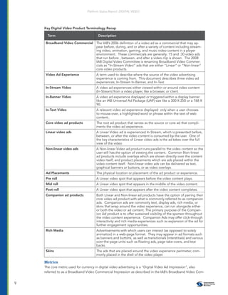 Platform Status Report: DIGITAL VIDEO




    Key Digital Video Product Terminology Recap

      Term                            Description

     Broadband Video Commercial      The IAB’s 2006 deﬁnition of a video ad as a commercial that may ap-
                                     pear before, during, and or after a variety of content including stream-
                                     ing video, animation, gaming, and music video content in a player
                                     environment. These commercials are generally :15 and :30 video ads
                                     that run before , between, and after a video clip is shown. The 2008
                                     IAB Digital Video Committee is renaming Broadband Video Commer-
                                     cials as “In-Stream Video” ads that are either “Linear” or “Non-linear”
                                     core video products.
     Video Ad Experience             A term used to describe where the source of the video advertising
                                     experience is coming from. This document describes three video ad
                                     experiences; In-Stream In-Banner, and In-Text.
     In-Stream Video                 A video ad experiences either viewed within or around video content
                                     (In-Stream) from a video player, like a browser, or client
     In-Banner Video                 A video ad experience displayed or triggered within a display banner
                                     like an IAB Universal Ad Package (UAP) size like a 300 X 250 or a 768 X
                                     90.
     In-Text Video                   A relevant video ad experience displayed only when a user chooses
                                     to mouse-over, a highlighted word or phrase within the text of web
                                     content..
     Core video ad products          The root ad product that serves as the source or core ad that compli-
                                     ments the video ad experience.
     Linear video ads                A Linear Video ad is experienced In-Stream, which is presented before,
                                     between, or after the video content is consumed by the user. One of
                                     the key characteristics of Linear video ads is the ad takes over the full
                                     view of the video
     Non-linear video ads            A Non-linear Video ad product runs parallel to the video content so the
                                     user still has the option of viewing the content. Common Non-linear
                                     ad products include overlays which are shown directly over the content
                                     video itself, and product placements which are ads placed within the
                                     video content itself. Non-linear video ads can be delivered as text,
                                     graphical banners or buttons, or as video overlays.
     Ad Placements                   The physical location or placement of the ad product or experience.
     Pre roll                        A Linear video spot that appears before the video content plays.
     Mid roll                        A Linear video spot that appears in the middle of the video content.
     Post roll                       A Linear video spot that appears after the video content completes.
     Companion ad products           Both Linear and Non-linear ad products have the option of pairing their
                                     core video ad product with what is commonly referred to as companion
                                     ads. Companion ads are commonly text, display ads, rich media, or
                                     skins that wrap around the video experience, can run alongside either
                                     or both the video or ad content. The primary purpose of the Compan-
                                     ion Ad product is to offer sustained visibility of the sponsor throughout
                                     the video content experience. Companion Ads may offer click-through
                                     interactivity and rich media experiences such as expansion of the ad for
                                     further engagement opportunities.
     Rich Media                      Advertisements with which users can interact (as opposed to solely
                                     animation) in a web-page format. They may appear in ad formats such
                                     as banners and buttons, as well as transitionals (interstitials) and various
                                     over-the-page units such as ﬂoating ads, page take-overs, and tear
                                     backs.
     Skins                           The ads that are placed around the video experience perimeter, com-
                                     monly placed in the shell of the video player.

    Metrics
    The core metric used for currency in digital video advertising is a “Digital Video Ad Impression”, also
    referred to as a Broadband Video Commercial Impression as described in the IAB’s Broadband Video Com-


9
 