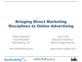 Bringing Direct Marketing
Disciplines to Online Advertising

   Betsy Adelstein          John Croll
   Vice President       Solutions Architect,
  Flashtalking, Inc.   Mirror Image Internet

www.flashtalking.com   www.mirror-image.com
 