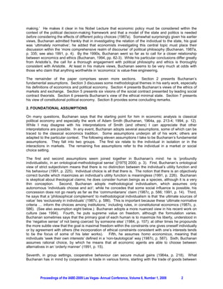 making.’ He makes it clear in his Nobel Lecture that economic policy must be considered within the
context of the political decision-making framework and that a model of the state and politics is needed
before considering the effects of different policy choices (1987a). Somewhat surprisingly given his earlier
views, Buchanan admitted frankly that in investigating the relation of the individual to the state, his goal
was ‘ultimately normative’; he added that economists investigating this central topic must place their
discussion within the ‘more comprehensive realm of discourse’ of political philosophy (Buchanan, 1987a,
p. 335; see also 1991, p. 4). By the 1990s, Buchanan went so far as to call for a closer relationship
between economics and ethics (Buchanan, 1994, pp. 82-3). While his particular conclusions differ greatly
from Aristotle’s, the call for a thorough engagement with political philosophy and ethics is thoroughly
consistent with Aristotle. At least in his mature views, Buchanan seems to be very much at odds with
those who claim that anything worthwhile in ‘economics’ is value-free engineering.

The remainder of the paper comprises seven more sections. Section 2 presents Buchanan’s
fundamental assumptions. Section 3 discusses some methodological themes in his early work, especially
his definitions of economics and political economy. Section 4 presents Buchanan’s views of the ethics of
markets and exchange. Section 5 presents six visions of the social contract presented by leading social
contract theorists. Section 6 presents Buchanan’s view of the ethical minimal state. Section 7 presents
his view of constitutional political economy. Section 8 provides some concluding remarks.

2. FOUNDATIONAL ASSUMPTIONS

On many questions, Buchanan says that the starting point for him in economic analysis is classical
political economy and especially the work of Adam Smith (Buchanan, 1964a, pp. 213-4; 1994, p. 12).
While I may disagree with his interpretations of Smith (and others) I can appreciate that other
interpretations are possible. In any event, Buchanan adopts several assumptions, some of which can be
traced to the classical economics tradition. Some assumptions underpin all of his work; others are
adapted to the particular context. The following eleven assumptions I take to be Buchanan’s fundamental
assumptions. They fall into two groups. The first six relate to the individual in isolation or in the
interactions in markets. The remaining five assumptions refer to the individual in a market or social
choice setting.

The first and second assumptions seem joined together in Buchanan’s mind: he is ‘profoundly
individualistic, in an ontological-methodological sense’ ([1975] 2000, p. 3). First, Buchanan’s ontological
view of strict subjectivism means that there is no distinction between the individual’s utility function and
his behaviour (1991, p. 225). Individual choice is all that there is. The notion that there is an objectively
correct bundle which maximizes an individual’s utility function is meaningless (1991, p. 226). Buchanan
is skeptical about theological claims; he does consider human beings as a species, although it is a very
thin conception.       Second, Buchanan adopts methodological individualism, which assumes only
autonomous ‘individuals choose and act’; while he concedes that some social influence is possible, his
concession does not go nearly as far as the ‘communitarians’ claim (1987c, p. 586; 1991, p. 14). Third,
he says that a ‘philosophical complement’ to methodological individualism is that ‘the ultimate sources of
value’ lies ‘exclusively in individuals’ (1987c, p. 586). This is important because these ‘ultimate normative
criteria … inform the choices among institutions,’ including rules, in constitutional economics (1987c, p.
586). (See also assumption eight below.) Buchanan adopts a more nuanced view in his recent work on
culture (see 1994). Fourth, he puts supreme value on freedom, although the formulation varies.
Buchanan sometimes says that the primary goal of each human is to maximize his liberty, understood in
the ‘negative sense’ of not being coerced ‘by someone else’ (1984, p. 107); at other times he propounds
the more subtle view that the goal is maximal freedom within the constraints one gives oneself individually
or by agreement with others (the incorporation of ethical constraints consistent with one’s interests tends
to be the focus of some of his later works).           Fifth, he assumes homo economicus, meaning that
individuals ‘seek their own interests’ defined in a ‘non-tautological’ way (1987c, p. 587). Sixth, Buchanan
assumes rational choice, by which he means that all economic agents are able to choose between
alternatives in an ‘orderly manner’ (1991, p. 15).

Seventh, in group settings, cooperative behaviour can secure mutual gains (1964a, p. 218). What
Buchanan has in mind by cooperation is trade in various forms, starting with the trade of goods between




         Proceedings of the IABE-2009 Las Vegas- Annual Conference, Volume 6, Number 1, 2009       2
 