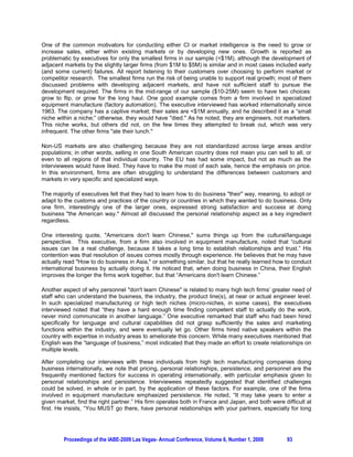 One of the common motivators for conducting either CI or market intelligence is the need to grow or
increase sales, either within existing markets or by developing new ones. Growth is reported as
problematic by executives for only the smallest firms in our sample ($1M), although the development of
adjacent markets by the slightly larger firms (from $1M to $5M) is similar and in most cases included early
(and some current) failures. All report listening to their customers over choosing to perform market or
competitor research. The smallest firms run the risk of being unable to support real growth; most of them
discussed problems with developing adjacent markets, and have not sufficient staff to pursue the
development required. The firms in the mid-range of our sample ($10-25M) seem to have two choices:
grow to flip, or grow for the long haul. One good example comes from a firm involved in specialized
equipment manufacture (factory automation). The executive interviewed has worked internationally since
1963. The company has a captive market; their sales are $1M annually, and he described it as a “small
niche within a niche;” otherwise, they would have died. As he noted, they are engineers, not marketers.
This niche works, but others did not, on the few times they attempted to break out, which was very
infrequent. The other firms ate their lunch.

Non-US markets are also challenging because they are not standardized across large areas and/or
populations; in other words, selling in one South American country does not mean you can sell to all, or
even to all regions of that individual country. The EU has had some impact, but not as much as the
interviewees would have liked. They have to make the most of each sale, hence the emphasis on price.
In this environment, firms are often struggling to understand the differences between customers and
markets in very specific and specialized ways.

The majority of executives felt that they had to learn how to do business their way, meaning, to adopt or
adapt to the customs and practices of the country or countries in which they wanted to do business. Only
one firm, interestingly one of the larger ones, expressed strong satisfaction and success at doing
business the American way. Almost all discussed the personal relationship aspect as a key ingredient
regardless.

One interesting quote, Americans don't learn Chinese, sums things up from the cultural/language
perspective. This executive, from a firm also involved in equipment manufacture, noted that “cultural
issues can be a real challenge, because it takes a long time to establish relationships and trust.” His
contention was that resolution of issues comes mostly through experience. He believes that he may have
actually read How to do business in Asia, or something similar, but that he really learned how to conduct
international business by actually doing it. He noticed that, when doing business in China, their English
improves the longer the firms work together, but that “Americans don't learn Chinese.”

Another aspect of why personnel don't learn Chinese is related to many high tech firms’ greater need of
staff who can understand the business, the industry, the product line(s), at near or actual engineer level.
In such specialized manufacturing or high tech niches (micro-niches, in some cases), the executives
interviewed noted that “they have a hard enough time finding competent staff to actually do the work,
never mind communicate in another language.” One executive remarked that staff who had been hired
specifically for language and cultural capabilities did not grasp sufficiently the sales and marketing
functions within the industry, and were eventually let go. Other firms hired native speakers within the
country with expertise in industry areas to ameliorate this concern. While many executives mentioned that
English was the “language of business,” most indicated that they made an effort to create relationships on
multiple levels.

After completing our interviews with these individuals from high tech manufacturing companies doing
business internationally, we note that pricing, personal relationships, persistence, and personnel are the
frequently mentioned factors for success in operating internationally, with particular emphasis given to
personal relationships and persistence. Interviewees repeatedly suggested that identified challenges
could be solved, in whole or in part, by the application of these factors. For example, one of the firms
involved in equipment manufacture emphasized persistence. He noted, “It may take years to enter a
given market, find the right partner.” His firm operates both in France and Japan, and both were difficult at
first. He insists, “You MUST go there, have personal relationships with your partners, especially for long




         Proceedings of the IABE-2009 Las Vegas- Annual Conference, Volume 6, Number 1, 2009       93
 