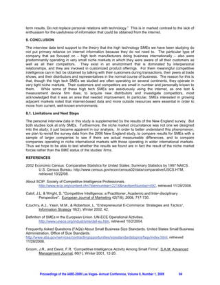 term results. Do not replace personal relations with technology.” This is in marked contrast to the lack of
enthusiasm for the usefulness of information that could be obtained from the internet.

8. CONCLUSION

The interview data lend support to the theory that the high technology SMEs we have been studying do
not put primary reliance on internet information because they do not need to. The particular type of
company that we focused on – high tech manufacturers doing business internationally – also were
predominantly operating in very small niche markets in which they were aware of all their customers as
well as all their competitors. They exist in an environment that is dominated by interpersonal
relationships, and they are involved in customized product offerings. For them meaningful competitive
intelligence can in fact be obtained by talking with their customers during transactions, their peers at trade
shows, and their distributors and representatives in the normal course of business. The reason for this is
that, though the high tech SMEs we studied are often operating on several continents, they operate in
very tight niche markets. Their customers and competitors are small in number and personally known to
them.      While some of these high tech SMEs are assiduously using the internet, as one test 
measurement device firm does, to acquire new distributors and investigate competitors, most
acknowledged that it was an area that needed improvement. In particular, SMEs interested in growing
adjacent markets noted that internet-based data and more outside resources were essential in order to
move from current, well-known environments.

8.1. Limitations and Next Steps

The personal interview data in this study is supplemented by the results of the New England survey. But
both studies look at only SMEs. Furthermore, the niche market circumstance was not one we designed
into the study; it just became apparent in our analysis. In order to better understand this phenomenon,
we plan to revisit the survey data from the 2006 New England study, to compare results for SMEs with a
sample of larger companies to see if there are actual measureable differences, and to compare
companies operating in niche international markets with those operating in wider international markets.
Thus we hope to be able to test whether the results we found are in fact the result of the niche market
forces rather than the SME status of the studies’ firms.

REFERENCES

2002 Economic Census: Comparative Statistics for United States; Summary Statistics by 1997 NAICS.
       U.S. Census Bureau. http://www.census.gov/econ/census02/data/comparative/USCS.HTM,
       retrieved 10/22/08.

About SCIP. Society of Competitive Intelligence Professionals.
       http://www.scip.org/content.cfm?itemnumber=2214navItemNumber=492, retrieved 11/28/2008.

Calof, J.L.  Wright, S. “Competitive Intelligence: a Practitioner, Academic and Inter-disciplinary
         Perspective”. European Journal of Marketing 42(7/8), 2008, 717-730.

Czuchry, A.J., Yasin, M.M.,  Robertson, L. “Entrepreneurial E-Commerce: Strategies and Tactics”,
       Information Strategy 18(2), Winter 2002, 42.

Definition of SMEs in the European Union. UN-ECE Operational Activities.
         http://www.unece.org/indust/sme/def-eu.htm, retrieved 10/2/2004.

Frequently Asked Questions (FAQs) About Small Business Size Standards. United States Small Business
Administration, Office of Size Standards.
http://www.sba.gov/services/contractingopportunities/sizestandardstopics/faqs/index.html, retrieved
11/28/2008.

Groom, J.R., and David, F.R. “Competitive Intelligence Activity Among Small Firms”. S.A.M. Advanced
       Management Journal, 66(1), Winter 2001, 12-20.




         Proceedings of the IABE-2009 Las Vegas- Annual Conference, Volume 6, Number 1, 2009          94
 