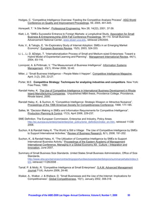 Hodges, C. “Competitive Intelligence Overview: Feeding the Competitive Analysis Process”. ASQ World
       Conference on Quality and Improvement Proceedings, 59, 2005, 441-445.

Honeywill, T. “A Site Better”, Professional Engineering, Nov 28; 14(22), 2001, 37-39.

Klatt, L.A. “SMEs Successful Entrance to Foreign Markets: a Longitudinal Study. Association for Small
         Business  Entrepreneurship 2004 Fall Conference Proceedings, 94-110. Small Business
         Advancement National Center, www.sbaer.uca.edu, retrieved 2/8/2005.

Kula, V.,  Tatoglu, E. “An Exploratory Study of Internet Adoption: SMEs in an Emerging Market
        Economy”. European Business Review, 15(5), 2003, 324-333.

Li, L., Li, D. Dalgic, T. “Internationalization Process of Small and Medium-sized Enterprises: Toward a
          Hybrid Model of Experiential Learning and Planning”. Management International Review, 44(1),
          2004, 93-116.

Lonnqvist, A.  Pirttimaki, V. “The Measurement of Business Intelligence”. Information Systems
       Management, 23(1), Winter 2006, 32-40.

Miller, J. “Small Business Intelligence – People Make it Happen”. Competitive Intelligence Magazine,
          April; 3 (2), 200, 22-27.

Porter, M.E. Competitive Strategy: Techniques for analyzing industries and competitors. New York:
        Free Press, 1980.

Randall Haley, K. The Use of Competitive Intelligence in International Business Development in Rhode
        Island Manufacturing Companies. Unpublished MBA thesis, Providence College, Providence,
        Rhode Island, 2000.

Randall Haley, K.,  Suchon, K. “Competitive Intelligence: Strategic Weapon or Attractive Nuisance”.
        Proceedings of the 1998 American Society for Competitiveness Conference, 1998, 177-185.

Salles, M. “Decision Making in SMEs and Information Requirements for Competitive Intelligence”.
        Production Planning  Control, 17(3), April 2006, 229-237.

SME Definition. The European Commission, Enterprise and Industry, Policy Areas.
      http://ec.europa.eu/enterprise/enterprise_policy/sme_definition/index_en.htm, retrieved 11/28/
      2008.

Suchon, K  Randall Haley K. “The World is Still a Village: The Use of Competitive Intelligence by SMEs
       to Support International Activities,” Review of Business Research, 8(1), 2008, 191-202.

Suchon, K.,  Randall Haley, K. “The Utilization of Competitive Intelligence by SMEs to Support
       International Business Activity,” Proceedings of the Eastern Academy of Management
       International Conference, Managing in a Global Economy XII: Culture – Integration and
       Innovation, June 2007.

Summary of Small Business Size Standards. United States Small Business Administration, Office of Size
     Standards.
     http://www.sba.gov/services/contractingopportunities/sizestandardstopics/summarywhatis/index.h
     tml, retrieved 11/28/2008 .

Tarraf, P.  Moltz, R. “Competitive Intelligence at Small Enterprises”. S.A.M. Advanced Management
         Journal,71(4), Autumn 2006, 24-48.

Waiker, A., Walker, J.  Wallace, D. “Small Businesses and the Use of the Internet: Implications for
        Competitiveness”. Global Competitiveness, 10(1), January 2002, 308-318.




        Proceedings of the IABE-2009 Las Vegas- Annual Conference, Volume 6, Number 1, 2009       95
 