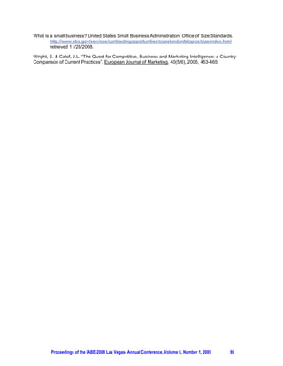What is a small business? United States Small Business Administration, Office of Size Standards.
        http://www.sba.gov/services/contractingopportunities/sizestandardstopics/size/index.html
        retrieved 11/28/2008.

Wright, S.  Calof, J.L. “The Quest for Competitive, Business and Marketing Intelligence: a Country
Comparison of Current Practices”. European Journal of Marketing, 40(5/6), 2006, 453-465.




        Proceedings of the IABE-2009 Las Vegas- Annual Conference, Volume 6, Number 1, 2009     96
 