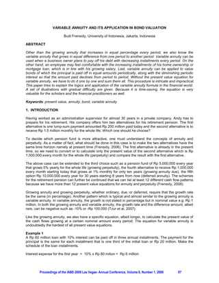 VARIABLE ANNUITY AND ITS APPLICATION IN BOND VALUATION

                         Budi Frensidy, University of Indonesia, Jakarta, Indonesia

ABSTRACT

Other than the growing annuity that increases in equal percentage every period, we also know the
variable annuity that grows in equal difference from one period to another period. Variable annuity can be
used when a business owner plans to pay off his debt with decreasing installments every period. On the
other hand, an employee may feel comfortable with the increasing installments of his home ownership or
mortgage loan, which is in line with his growing salary. Last, variable annuity can be applied to value
bonds of which the principal is paid off in equal amounts periodically, along with the diminishing periodic
interest so that the amount paid declines from period to period. Without the present value equation for
variable annuity, we have to do it one by one and sum them all. This procedure is intricate and impractical.
This paper tries to explain the logics and application of the variable annuity formula in the financial world.
A set of illustrations with gradual difficulty are given. Because it is time-saving, the equation is very
valuable for the scholars and the financial practitioners as well.

Keywords: present value, annuity, bond, variable annuity

1. INTRODUCTION

Having worked as an administration supervisor for almost 30 years in a private company, Andy has to
prepare for his retirement. His company offers him two alternatives for his retirement pension. The first
alternative is one lump-sum payment amounted Rp 200 million paid today and the second alternative is to
receive Rp 1.5 million monthly for the whole life. Which one should he choose?

To decide which pension fund is more attractive, one must understand the concepts of annuity and
perpetuity. As a matter of fact, what should be done in this case is to make the two alternatives have the
same time horizon namely at present time (Frensidy, 2006). The first alternative is already in the present
time, so we need to convert or to calculate only the present value of the second alternative which is Rp
1,500,000 every month for the whole life (perpetuity) and compare the result with the first alternative.

The above case can be extended to the third choice such as a pension fund of Rp 5,000,000 every year
that grows 5% yearly for the whole life (growing perpetuity), the fourth alternative to receive Rp 1,000,000
every month starting today that grows at 1% monthly for only ten years (growing annuity due), the fifth
option Rp 10,000,000 every year for 30 years starting 8 years from now (deferred annuity). The schemes
for the retirement pension can further be continued that we can list at least 12 different cash flow patterns
because we have more than 12 present value equations for annuity and perpetuity (Frensidy, 2008).

Growing annuity and growing perpetuity, whether ordinary, due, or deferred, require that the growth rate
be the same (in percentage). Another pattern which is typical and almost similar to the growing annuity is
variable annuity. In variable annuity, the growth is not stated in percentage but in nominal value e.g. Rp 1
million. In both the growing annuity and variable annuity, the growth rate and the difference amount, albeit
rare, can be negative such as -10% or -Rp 100,000 (Tzur et al, 2007).

Like the growing annuity, we also have a specific equation, albeit longer, to calculate the present value of
the cash flows growing at a certain nominal amount every period. The equation for variable annuity is
undoubtedly the hardest of all present value equations.

Example 1
A Rp 60 million loan with 10% interest can be paid off in three annual installments. The payment for the
principal is the same for each installment that is one third of the initial loan or Rp 20 million. Make the
schedule of the loan installments.

Interest expense for the first year = 10% x Rp 60 milion = Rp 6 million




         Proceedings of the IABE-2009 Las Vegas- Annual Conference, Volume 6, Number 1, 2009       97
 
